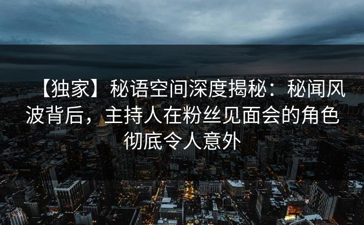 【独家】秘语空间深度揭秘:秘闻风波背后,主持人在粉丝见面会的角色彻底令人意外 【独家】秘语空间深度揭秘:秘闻风波背后,主持人在粉丝见面会的角色彻底令人意外