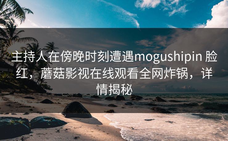 主持人在傍晚时刻遭遇mogushipin 脸红，蘑菇影视在线观看全网炸锅，详情揭秘