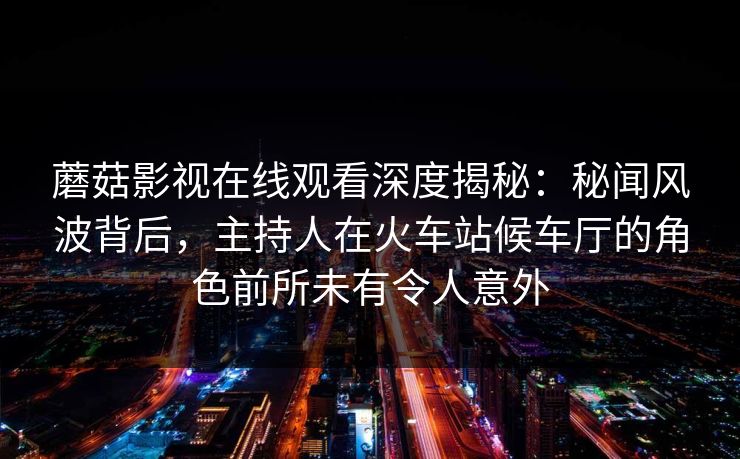 蘑菇影视在线观看深度揭秘：秘闻风波背后，主持人在火车站候车厅的角色前所未有令人意外