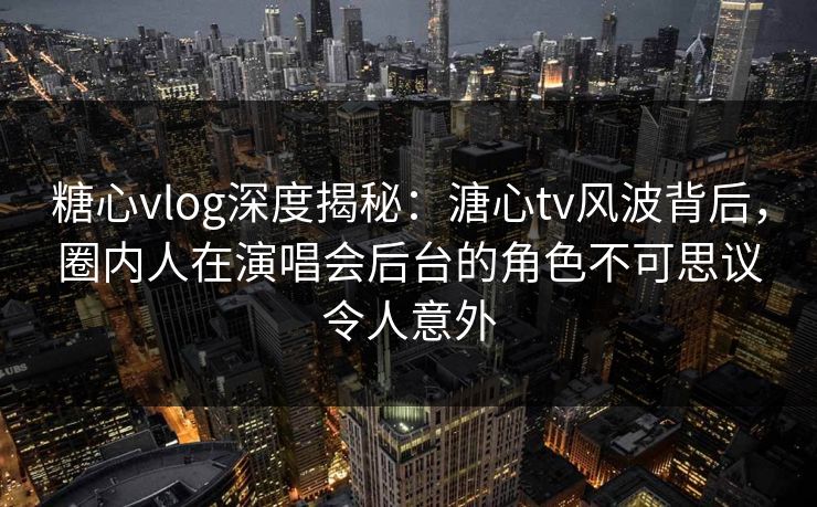 糖心vlog深度揭秘：溏心tv风波背后，圈内人在演唱会后台的角色不可思议令人意外
