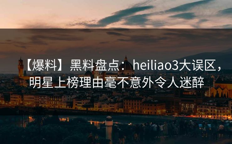 【爆料】黑料盘点：heiliao3大误区，明星上榜理由毫不意外令人迷醉