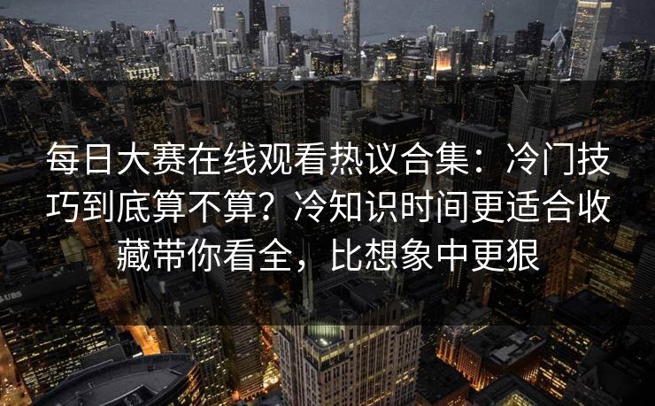 每日大赛在线观看热议合集:冷门技巧到底算不算?冷知识时间更适合收藏带你看全,比想象中更狠