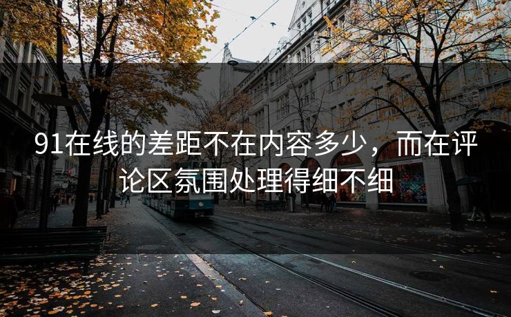 详细阅读:91在线的差距不在内容多少,而在评论区氛围处理得细不细 91在线的差距不在内容多少,而在评论区氛围处理得细不细