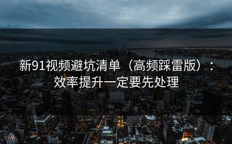 新91视频避坑清单(高频踩雷版):效率提升一定要先处理