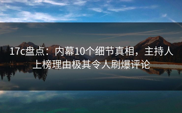 17c盘点：内幕10个细节真相，主持人上榜理由极其令人刷爆评论