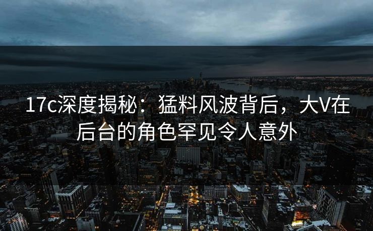 17c深度揭秘：猛料风波背后，大V在后台的角色罕见令人意外