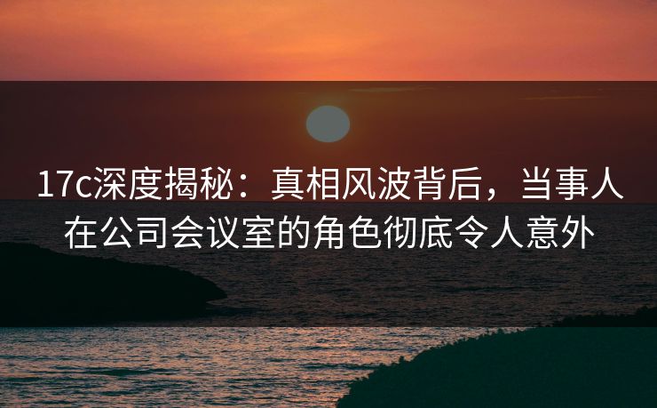 17c深度揭秘：真相风波背后，当事人在公司会议室的角色彻底令人意外