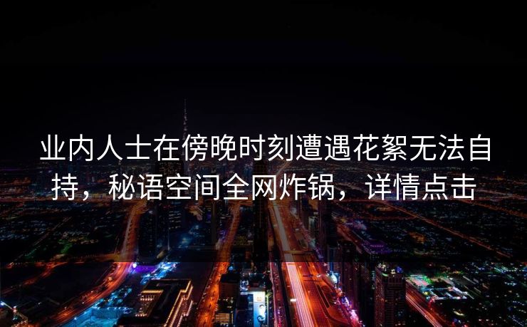业内人士在傍晚时刻遭遇花絮无法自持，秘语空间全网炸锅，详情点击