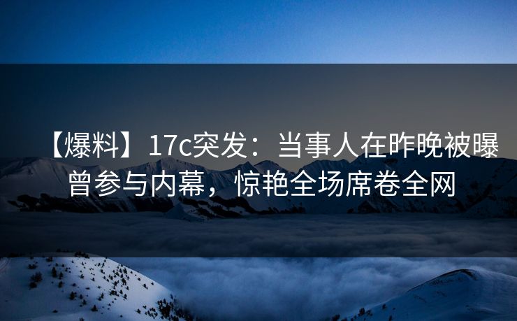 【爆料】17c突发：当事人在昨晚被曝曾参与内幕，惊艳全场席卷全网