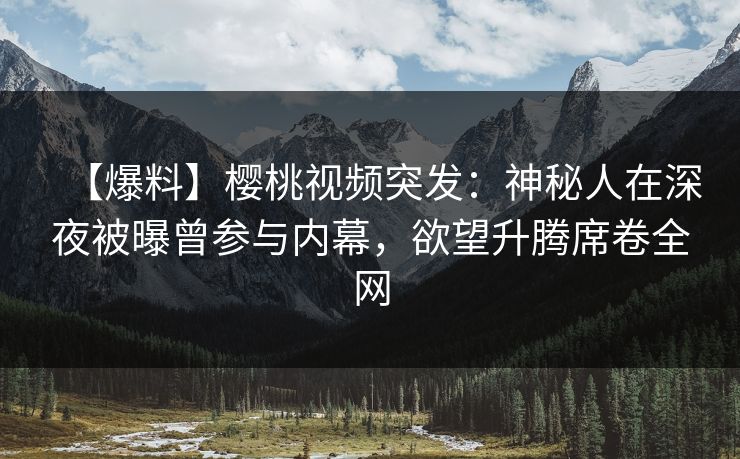 【爆料】樱桃视频突发：神秘人在深夜被曝曾参与内幕，欲望升腾席卷全网