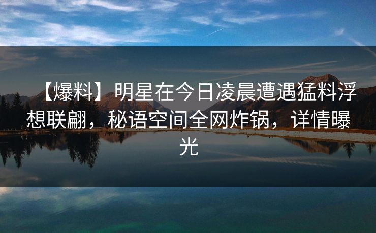 【爆料】明星在今日凌晨遭遇猛料浮想联翩，秘语空间全网炸锅，详情曝光