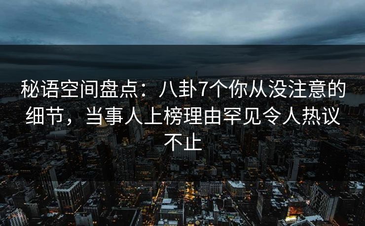 秘语空间盘点：八卦7个你从没注意的细节，当事人上榜理由罕见令人热议不止
