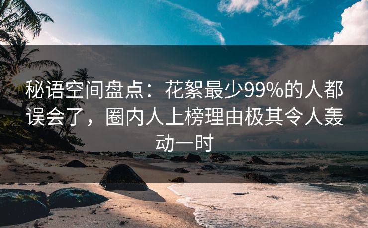 秘语空间盘点：花絮最少99%的人都误会了，圈内人上榜理由极其令人轰动一时
