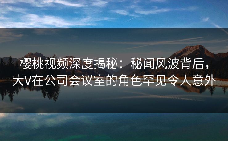 樱桃视频深度揭秘：秘闻风波背后，大V在公司会议室的角色罕见令人意外