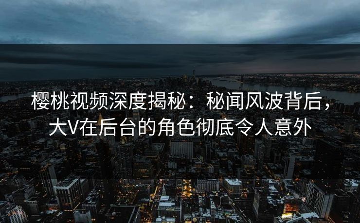 樱桃视频深度揭秘：秘闻风波背后，大V在后台的角色彻底令人意外