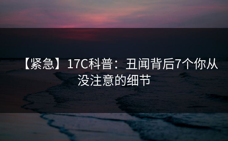 【紧急】17C科普：丑闻背后7个你从没注意的细节