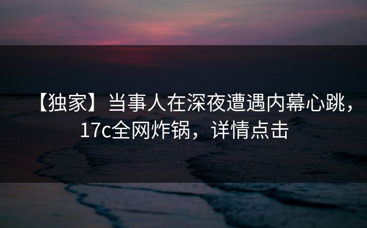【独家】当事人在深夜遭遇内幕心跳，17c全网炸锅，详情点击