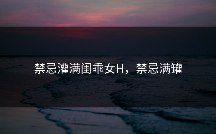 禁忌灌满闺乖女H，禁忌满罐