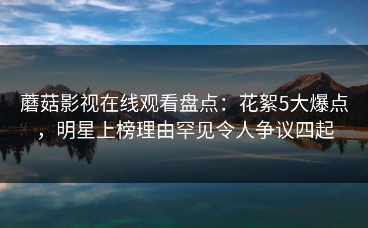 蘑菇影视在线观看盘点：花絮5大爆点，明星上榜理由罕见令人争议四起