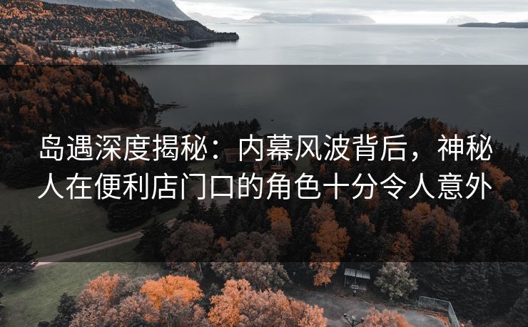 岛遇深度揭秘：内幕风波背后，神秘人在便利店门口的角色十分令人意外