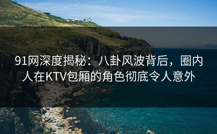 91网深度揭秘：八卦风波背后，圈内人在KTV包厢的角色彻底令人意外