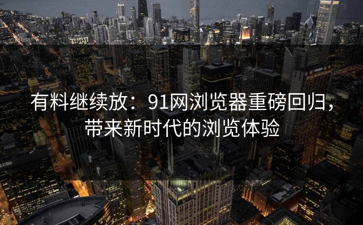 有料继续放：91网浏览器重磅回归，带来新时代的浏览体验